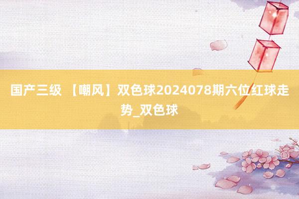 国产三级 【嘲风】双色球2024078期六位红球走势_双色球