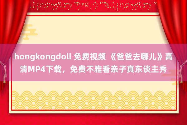 hongkongdoll 免费视频 《爸爸去哪儿》高清MP4下载，免费不雅看亲子真东谈主秀