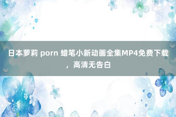 日本萝莉 porn 蜡笔小新动画全集MP4免费下载，高清无告白