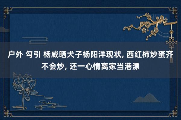 户外 勾引 杨威晒犬子杨阳洋现状， 西红柿炒蛋齐不会炒， 还一心情离家当港漂