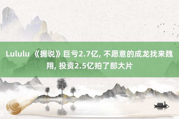 Lululu 《据说》巨亏2.7亿， 不愿意的成龙找来魏翔， 投资2.5亿拍了部大片