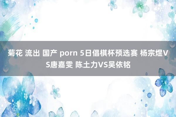 菊花 流出 国产 porn 5日倡棋杯预选赛 杨宗煜VS唐嘉雯 陈土力VS吴依铭