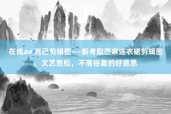 在线av 克己剪辑图——新考取苎麻连衣裙剪辑图，文艺宽松，不落俗套的好意思