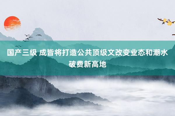 国产三级 成皆将打造公共顶级文改变业态和潮水破费新高地