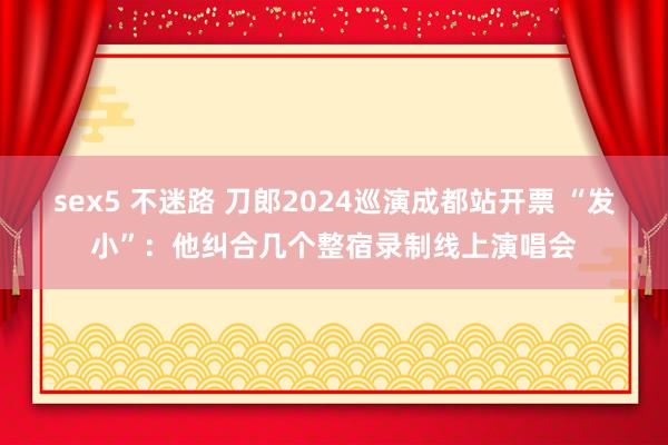 sex5 不迷路 刀郎2024巡演成都站开票 “发小”：他纠合几个整宿录制线上演唱会