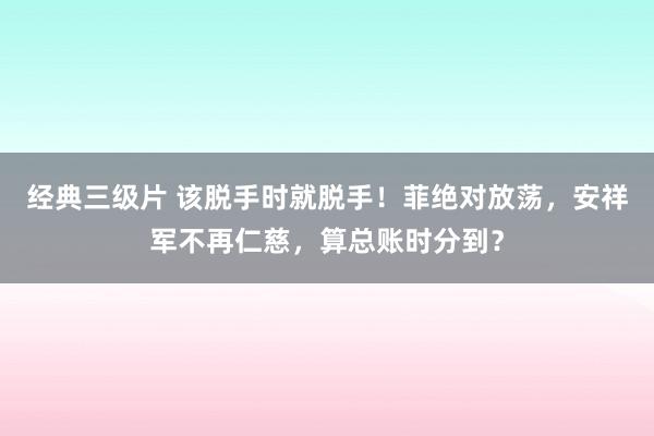 经典三级片 该脱手时就脱手！菲绝对放荡，安祥军不再仁慈，算总账时分到？