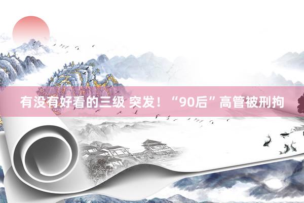 有没有好看的三级 突发！“90后”高管被刑拘