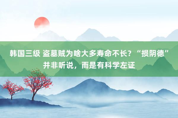 韩国三级 盗墓贼为啥大多寿命不长？“损阴德”并非听说，而是有科学左证