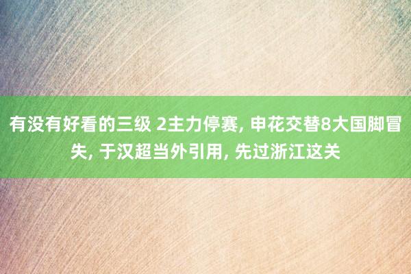 有没有好看的三级 2主力停赛， 申花交替8大国脚冒失， 于汉超当外引用， 先过浙江这关