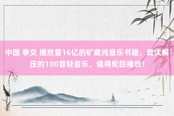 中国 拳交 播放量16亿的矿藏纯音乐书籍，裁汰解压的100首轻音乐，值得轮回播放！