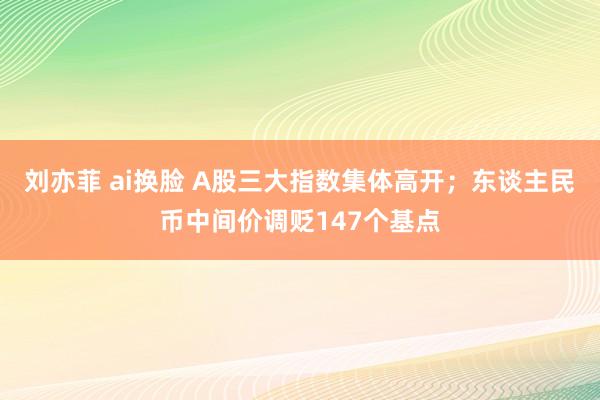 刘亦菲 ai换脸 A股三大指数集体高开；东谈主民币中间价调贬147个基点