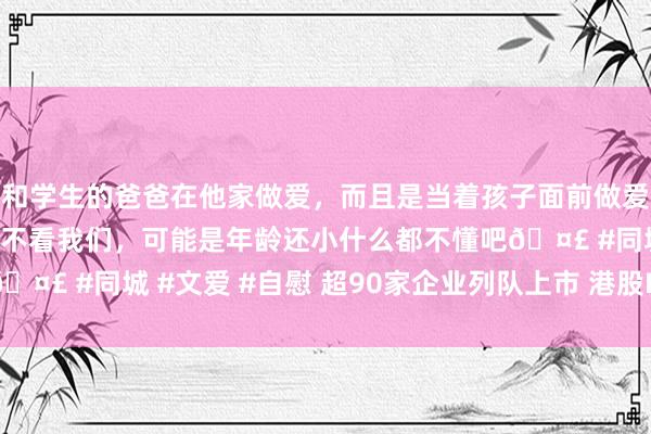 和学生的爸爸在他家做爱，而且是当着孩子面前做爱，太刺激了，孩子完全不看我们，可能是年龄还小什么都不懂吧🤣 #同城 #文爱 #自慰 超90家企业列队上市 港股IPO市集回暖