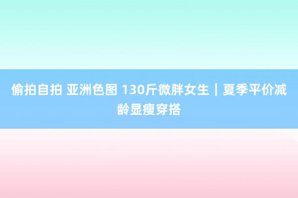 偷拍自拍 亚洲色图 130斤微胖女生｜夏季平价减龄显瘦穿搭