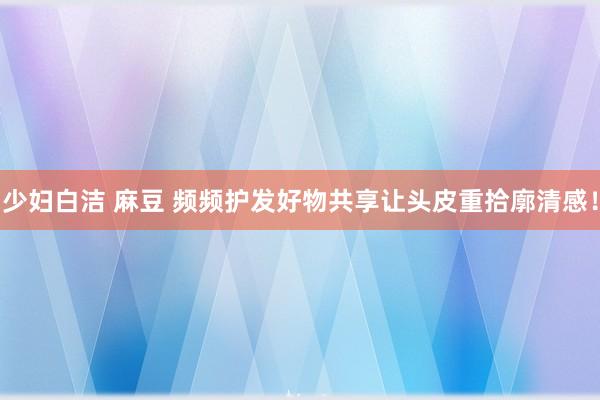 少妇白洁 麻豆 频频护发好物共享让头皮重拾廓清感！