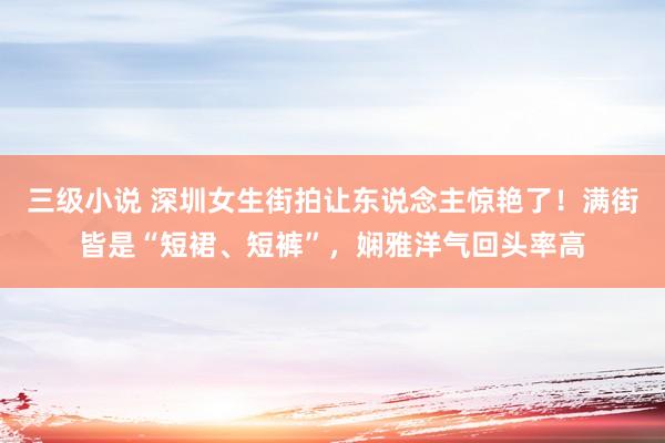 三级小说 深圳女生街拍让东说念主惊艳了！满街皆是“短裙、短裤”，娴雅洋气回头率高