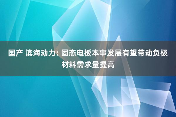 国产 滨海动力: 固态电板本事发展有望带动负极材料需求量提高