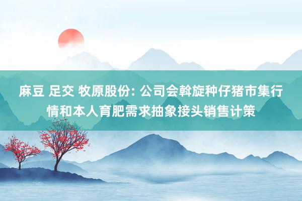 麻豆 足交 牧原股份: 公司会斡旋种仔猪市集行情和本人育肥需求抽象接头销售计策