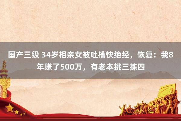 国产三级 34岁相亲女被吐槽快绝经，恢复：我8年赚了500万，有老本挑三拣四