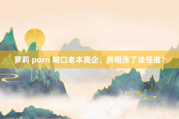 萝莉 porn 糊口老本高企，房租涨了该怪谁？