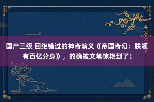 国产三级 回绝错过的神奇演义《帝国奇幻：朕领有百亿分身》，的确被文笔惊艳到了！