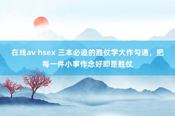 在线av hsex 三本必追的胜仗学大作勾通，把每一件小事作念好即是胜仗