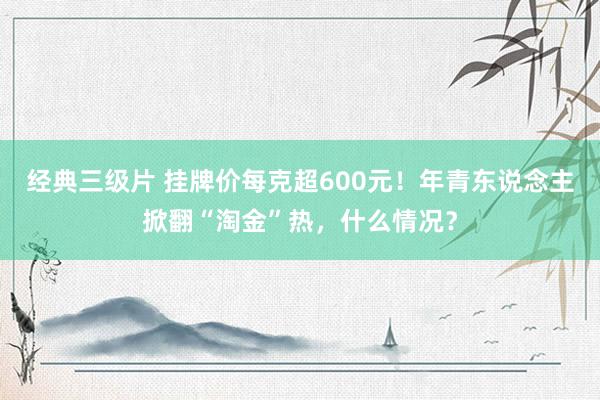 经典三级片 挂牌价每克超600元！年青东说念主掀翻“淘金”热，什么情况？