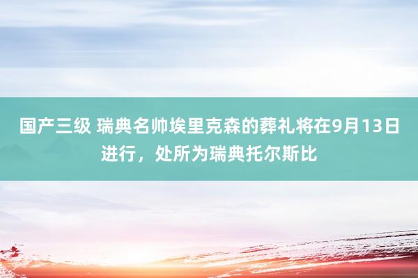 国产三级 瑞典名帅埃里克森的葬礼将在9月13日进行，处所为瑞典托尔斯比