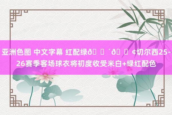 亚洲色图 中文字幕 红配绿🔴🟢切尔西25-26赛季客场球衣将初度收受米白+绿红配色