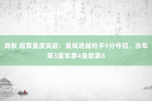 调教 超算量度英超：曼城逾越枪手9分夺冠，赤军第3蓝军第4曼联第8