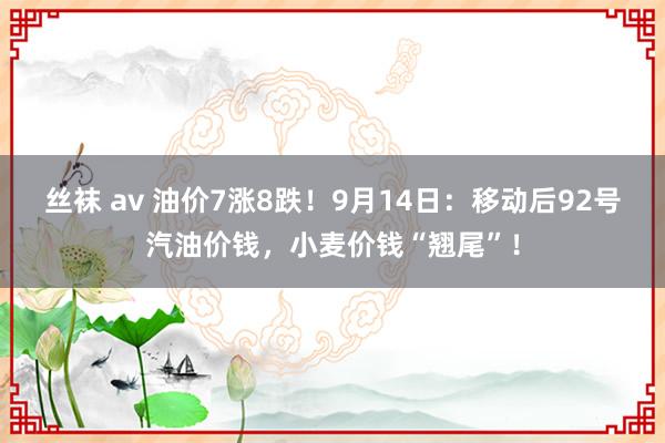 丝袜 av 油价7涨8跌！9月14日：移动后92号汽油价钱，小麦价钱“翘尾”！