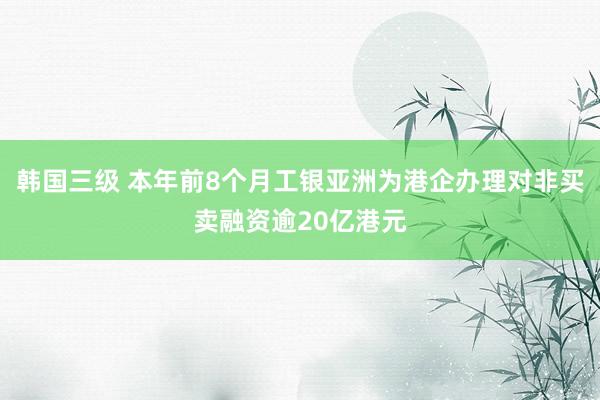 韩国三级 本年前8个月工银亚洲为港企办理对非买卖融资逾20亿港元