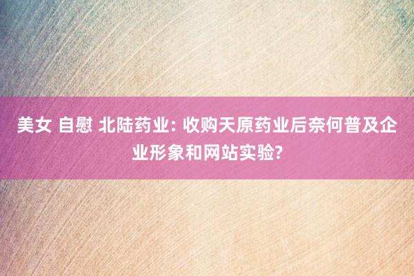 美女 自慰 北陆药业: 收购天原药业后奈何普及企业形象和网站实验?