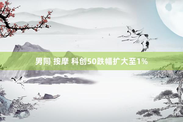 男同 按摩 科创50跌幅扩大至1%