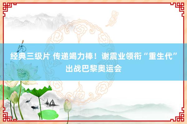 经典三级片 传递竭力棒！谢震业领衔“重生代”出战巴黎奥运会