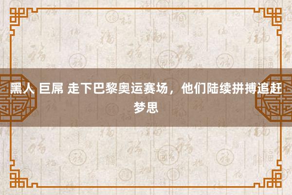 黑人 巨屌 走下巴黎奥运赛场，他们陆续拼搏追赶梦思