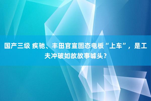 国产三级 疾驰、丰田官宣固态电板“上车”，是工夫冲破如故故事噱头？