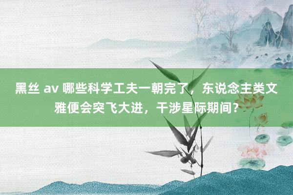 黑丝 av 哪些科学工夫一朝完了，东说念主类文雅便会突飞大进，干涉星际期间？