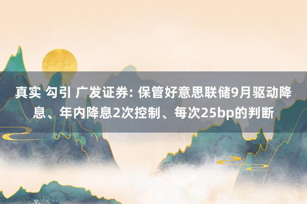 真实 勾引 广发证券: 保管好意思联储9月驱动降息、年内降息2次控制、每次25bp的判断