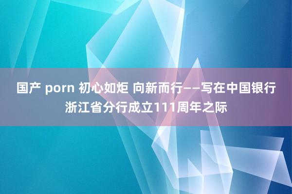 国产 porn 初心如炬 向新而行——写在中国银行浙江省分行成立111周年之际