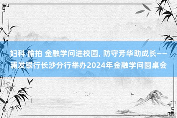 妇科 偷拍 金融学问进校园， 防守芳华助成长——浦发银行长沙分行举办2024年金融学问圆桌会