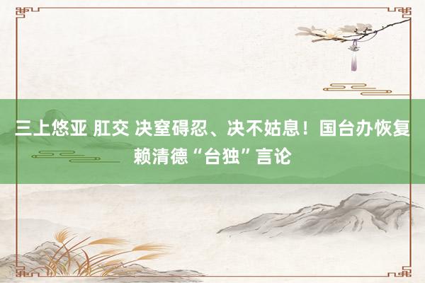 三上悠亚 肛交 决窒碍忍、决不姑息！国台办恢复赖清德“台独”言论