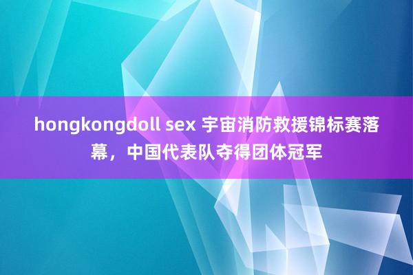 hongkongdoll sex 宇宙消防救援锦标赛落幕，中国代表队夺得团体冠军