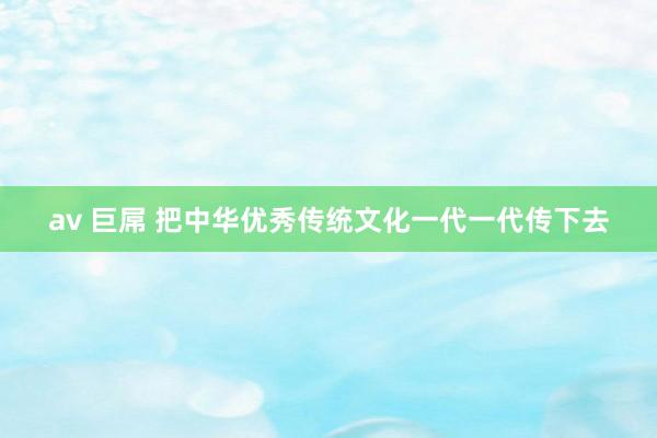 av 巨屌 把中华优秀传统文化一代一代传下去