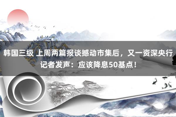 韩国三级 上周两篇报谈撼动市集后，又一资深央行记者发声：应该降息50基点！