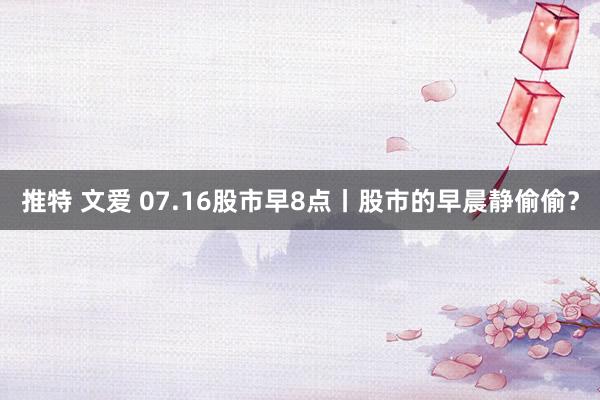 推特 文爱 07.16股市早8点丨股市的早晨静偷偷？