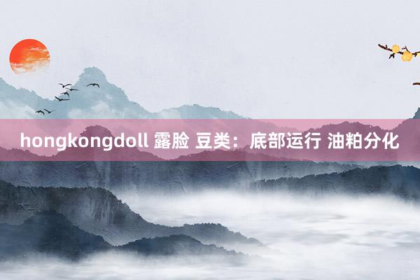 hongkongdoll 露脸 豆类：底部运行 油粕分化