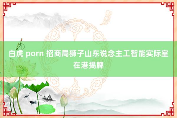 白虎 porn 招商局狮子山东说念主工智能实际室在港揭牌