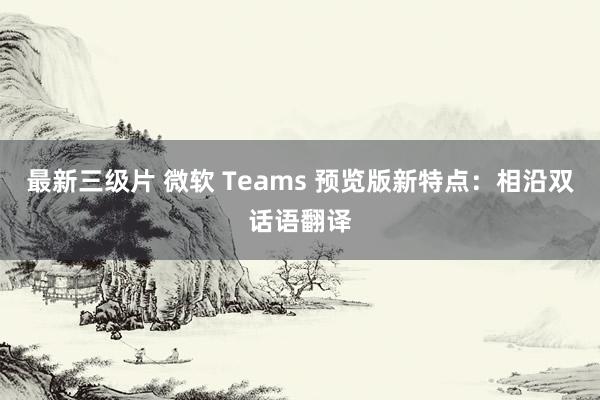 最新三级片 微软 Teams 预览版新特点：相沿双话语翻译