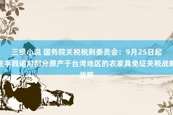 三级小说 国务院关税税则委员会：9月25日起住手践诺对部分原产于台湾地区的农家具免征关税战略