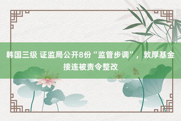 韩国三级 证监局公开8份“监管步调”，敦厚基金接连被责令整改